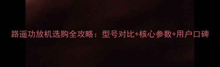 图片 路遥功放机选购全攻略：型号对比+核心参数+用户口碑