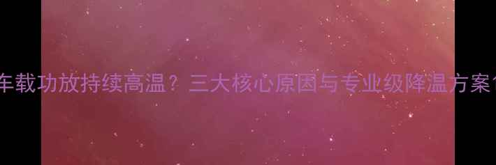 图片 车载功放持续高温？三大核心原因与专业级降温方案1