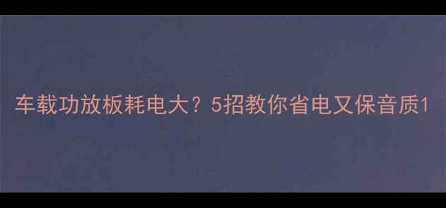 图片 车载功放板耗电大？5招教你省电又保音质1