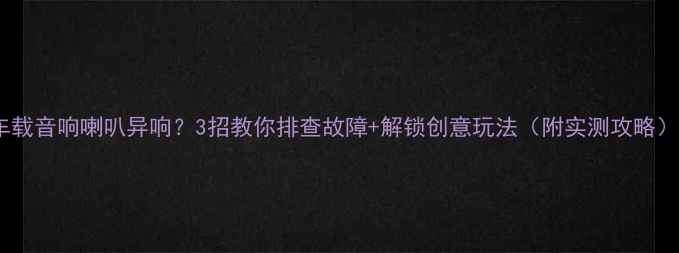 图片 车载音响喇叭异响？3招教你排查故障+解锁创意玩法（附实测攻略）2