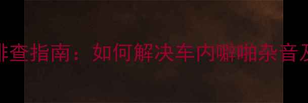 图片 车载音响异响排查指南：如何解决车内噼啪杂音及音质提升方案