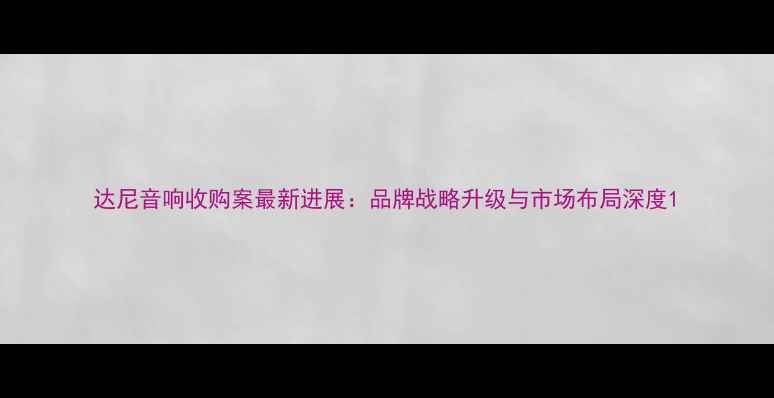 图片 达尼音响收购案最新进展：品牌战略升级与市场布局深度1