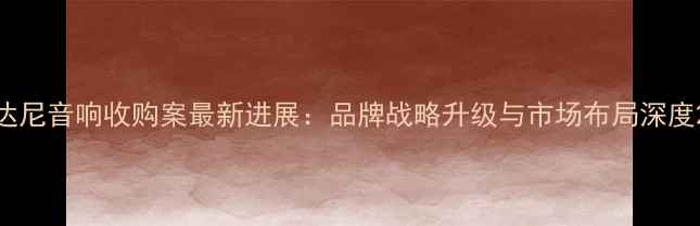图片 达尼音响收购案最新进展：品牌战略升级与市场布局深度2