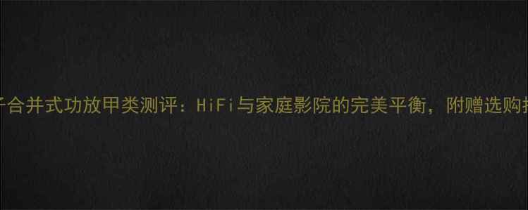 图片 金嗓子合并式功放甲类测评：HiFi与家庭影院的完美平衡，附赠选购指南🎵