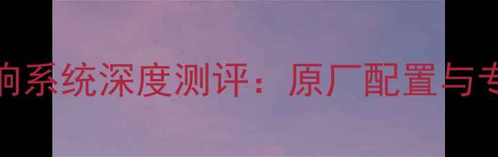 图片 长安CS35音响系统深度测评：原厂配置与专业改装方案