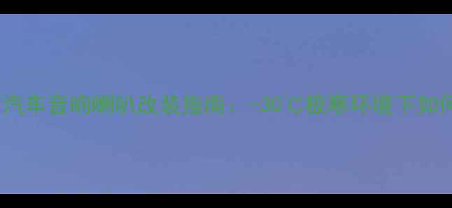 图片 长安悦翔天冷汽车音响喇叭改装指南：-30℃极寒环境下如何选对喇叭？2