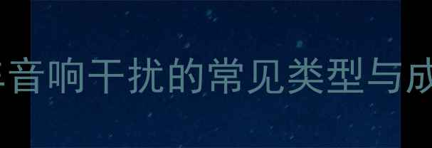 图片 长安汽车音响干扰的常见类型与成因分析1