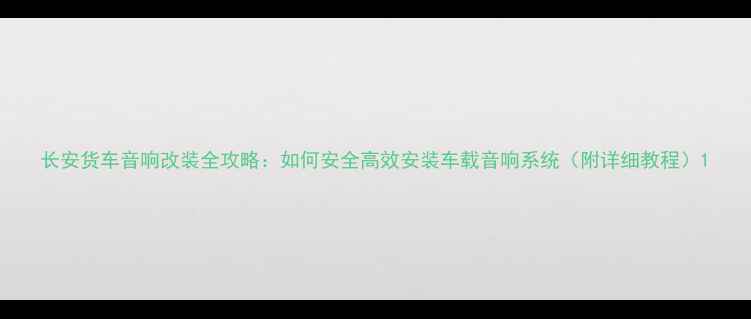 图片 长安货车音响改装全攻略：如何安全高效安装车载音响系统（附详细教程）1