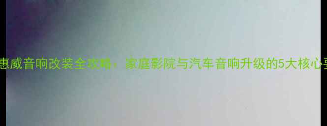 图片 长春惠威音响改装全攻略：家庭影院与汽车音响升级的5大核心要点1