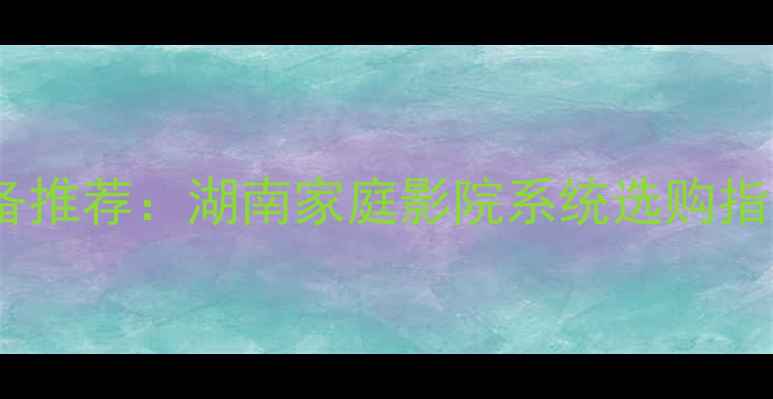 图片 长沙专业音响设备推荐：湖南家庭影院系统选购指南与安装全攻略1