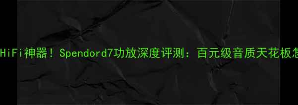 图片 闭眼入的HiFi神器！Spendord7功放深度评测：百元级音质天花板怎么选？1