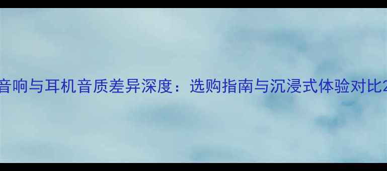 图片 音响与耳机音质差异深度：选购指南与沉浸式体验对比2