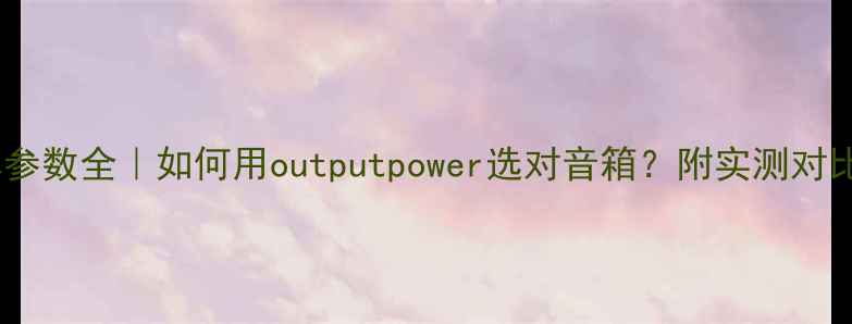 图片 音响功率参数全｜如何用outputpower选对音箱？附实测对比攻略🎵2