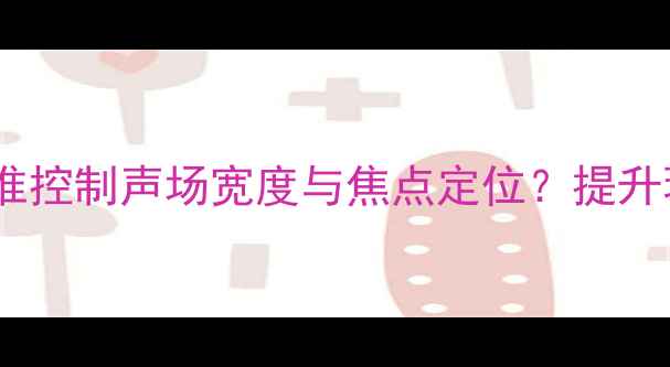图片 音响调试指南：如何精准控制声场宽度与焦点定位？提升环绕声体验的实战技巧2