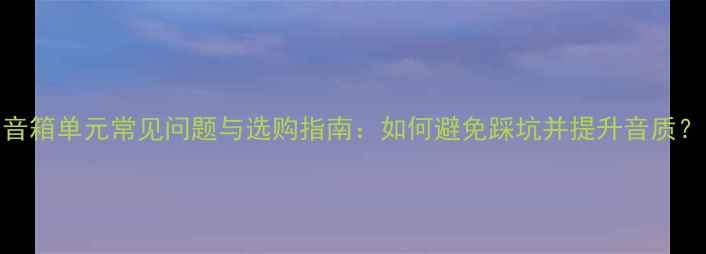 图片 音箱单元常见问题与选购指南：如何避免踩坑并提升音质？