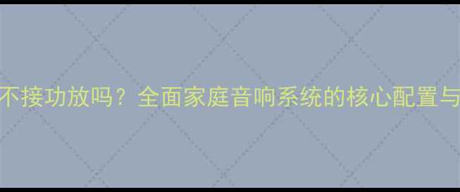 图片 音箱可以不接功放吗？全面家庭音响系统的核心配置与使用场景