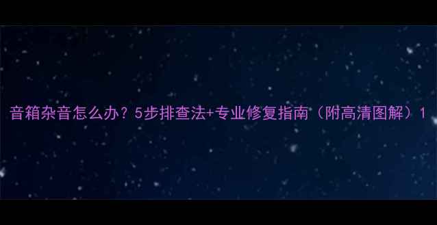 图片 音箱杂音怎么办？5步排查法+专业修复指南（附高清图解）1