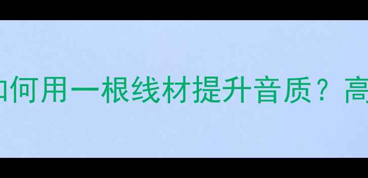 图片 音箱跳线选购与配置全指南如何用一根线材提升音质？高性价比跳线推荐与避坑要点2