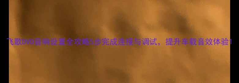 图片 飞歌DVD音响设置全攻略5步完成连接与调试，提升车载音效体验1