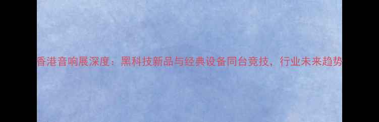 图片 香港音响展深度：黑科技新品与经典设备同台竞技，行业未来趋势
