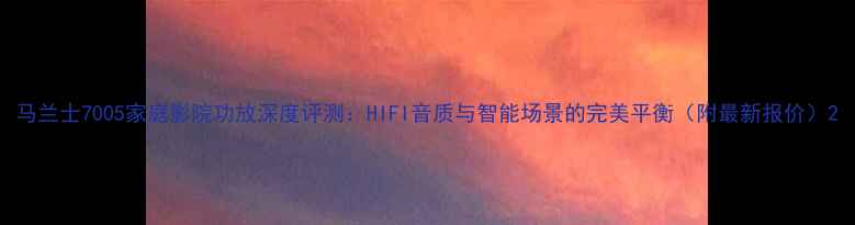 图片 马兰士7005家庭影院功放深度评测：HIFI音质与智能场景的完美平衡（附最新报价）2