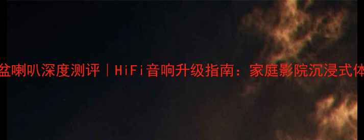 图片 高保真纸盆喇叭深度测评｜HiFi音响升级指南：家庭影院沉浸式体验全攻略