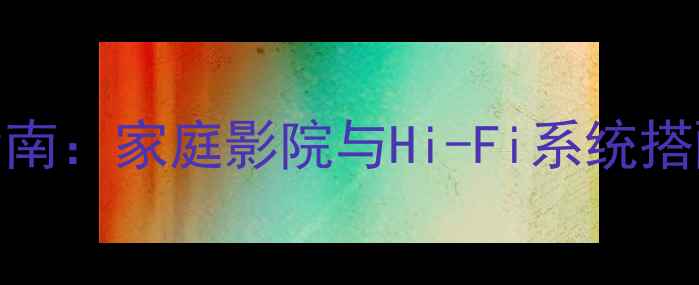 图片 高保真音箱选购指南：家庭影院与Hi-Fi系统搭配方案与避坑攻略