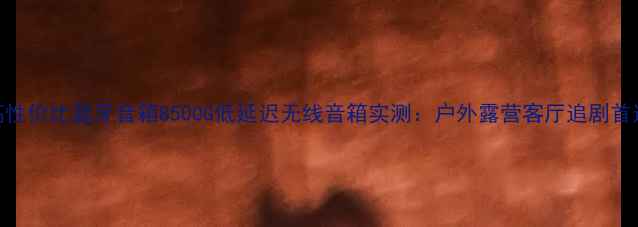 图片 高性价比蓝牙音箱8500G低延迟无线音箱实测：户外露营客厅追剧首选