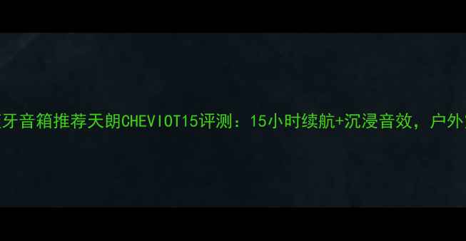 图片 高性价比蓝牙音箱推荐天朗CHEVIOT15评测：15小时续航+沉浸音效，户外露营首选！