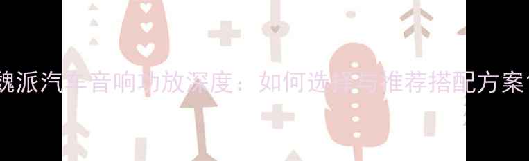 图片 魏派汽车音响功放深度：如何选择与推荐搭配方案1