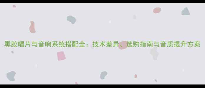 图片 黑胶唱片与音响系统搭配全：技术差异、选购指南与音质提升方案