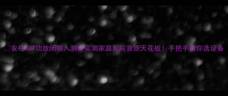 图片 🎉安桥607功放闭眼入测评实测家庭影院音质天花板！手把手教你选设备