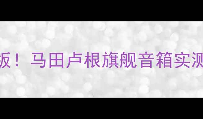图片 🎧沉浸式音质天花板！马田卢根旗舰音箱实测全（附选购指南）