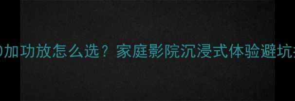 图片 🎵ML350加功放怎么选？家庭影院沉浸式体验避坑指南🎶1