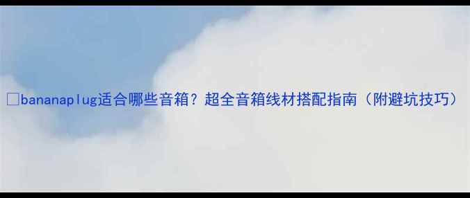 图片 🎵bananaplug适合哪些音箱？超全音箱线材搭配指南（附避坑技巧）