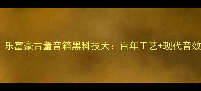 图片 🎵全网首测！乐富豪古董音箱黑科技大：百年工艺+现代音效=震撼音场🔥