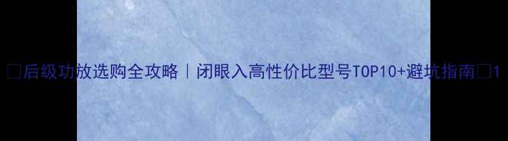 图片 🎵后级功放选购全攻略｜闭眼入高性价比型号TOP10+避坑指南🔥1
