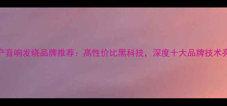 图片 🎵国产音响发烧品牌推荐：高性价比黑科技，深度十大品牌技术亮点🔥