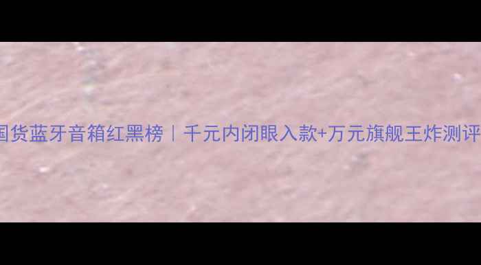 图片 🎵国货蓝牙音箱红黑榜｜千元内闭眼入款+万元旗舰王炸测评✨1