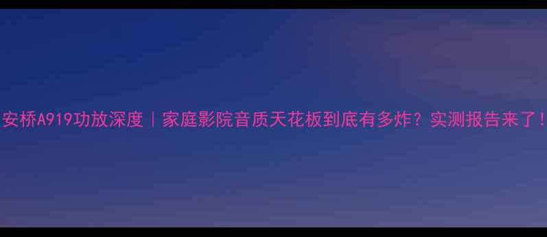 图片 🎵安桥A919功放深度｜家庭影院音质天花板到底有多炸？实测报告来了！2