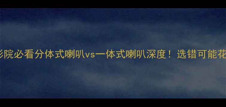 图片 🎵家庭影院必看分体式喇叭vs一体式喇叭深度！选错可能花冤枉钱1