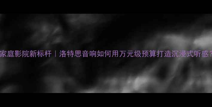 图片 🎵家庭影院新标杆｜洛特思音响如何用万元级预算打造沉浸式听感？1