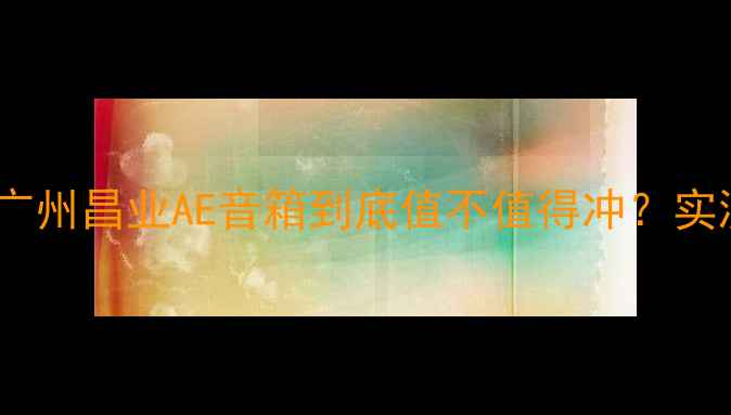 图片 🎵开箱测评｜广州昌业AE音箱到底值不值得冲？实测报告来了！2