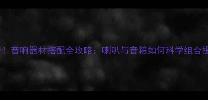 图片 🎵新手必看！音响器材搭配全攻略：喇叭与音箱如何科学组合提升音质？2