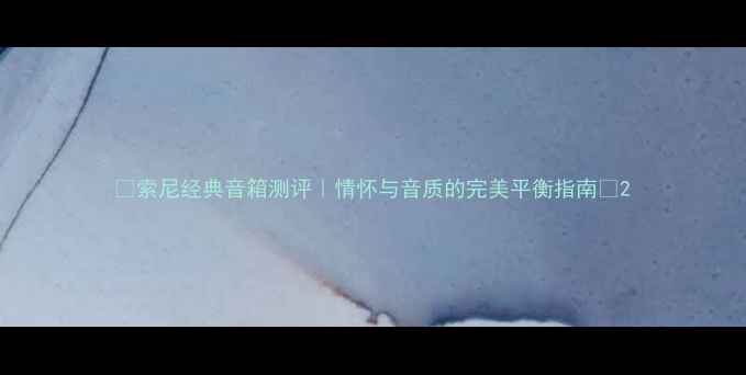 图片 🎵索尼经典音箱测评｜情怀与音质的完美平衡指南🎧2