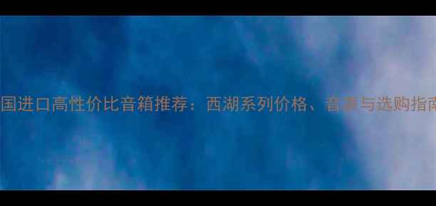 图片 🎵美国进口高性价比音箱推荐：西湖系列价格、音质与选购指南🎵1