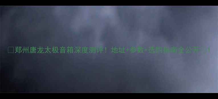 图片 🎵郑州唐龙太极音箱深度测评！地址+参数+选购指南全公开🎵1