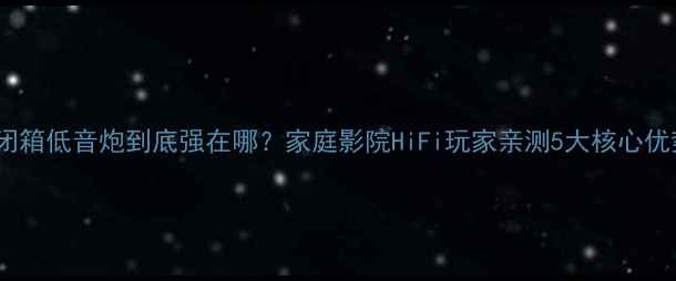 图片 🎵闭箱低音炮到底强在哪？家庭影院HiFi玩家亲测5大核心优势1