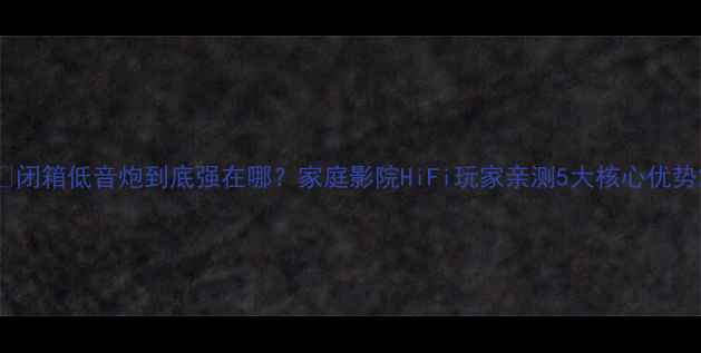 图片 🎵闭箱低音炮到底强在哪？家庭影院HiFi玩家亲测5大核心优势2