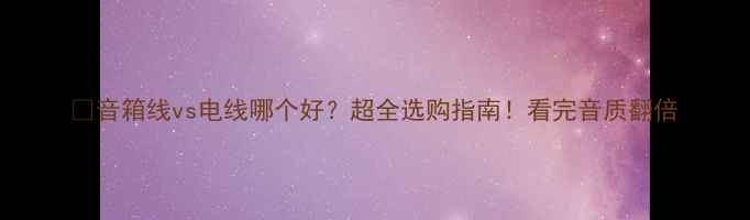 图片 🎵音箱线vs电线哪个好？超全选购指南！看完音质翻倍